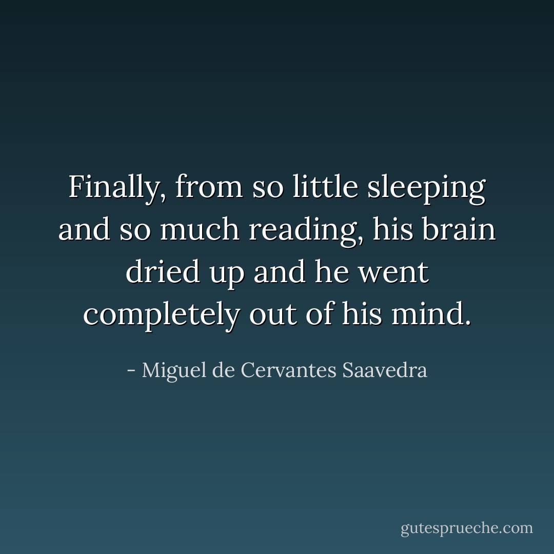 Finally, from so little sleeping and so much reading, his brain dried up and he went completely out of his mind. - Miguel de Cervantes Saavedra