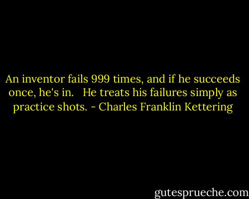 An inventor fails 999 times, and if he succeeds once, he's in. <br /><br />He treats his failures simply as practice shots. - Charles Franklin Kettering