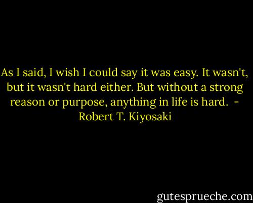As I said, I wish I could say it was easy. It wasn't, but it wasn't hard either. But without a strong reason or purpose, anything in life is hard.  - Robert T. Kiyosaki