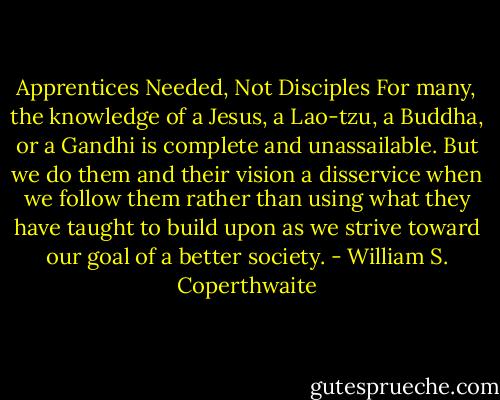 Apprentices Needed, Not Disciples<br />For many, the knowledge of a Jesus, a Lao-tzu, a Buddha, or a Gandhi is complete and unassailable. But we do them and their vision a disservice when we follow them rather than using what they have taught to build upon as we strive toward our goal of a better society. - William S. Coperthwaite