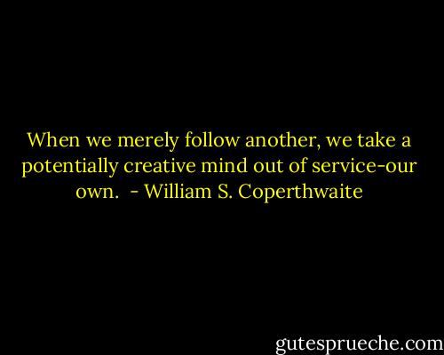 When we merely follow another, we take a potentially creative mind out of service-our own.  - William S. Coperthwaite
