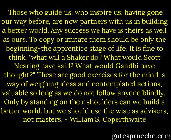  Those who guide us, who inspire us, having gone our way before, are now partners with us in building a better world. Any success we have is theirs as well as ours. To copy or imitate them should be only the beginning-the apprentice stage of life. It is fine to think, "what will a Shaker do? What would Scott Nearing have said? What would Gandhi have thought?" These are good exercises for the mind, a way of weighing ideas and contemplated actions, valuable so long as we do not follow anyone blindly.<br /> Only by standing on their shoulders can we build a better world, but we should use the wise as advisers, not masters. - William S. Coperthwaite