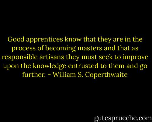 Good apprentices know that they are in the process of becoming masters and that as responsible artisans they must seek to improve upon the knowledge entrusted to them and go further. - William S. Coperthwaite