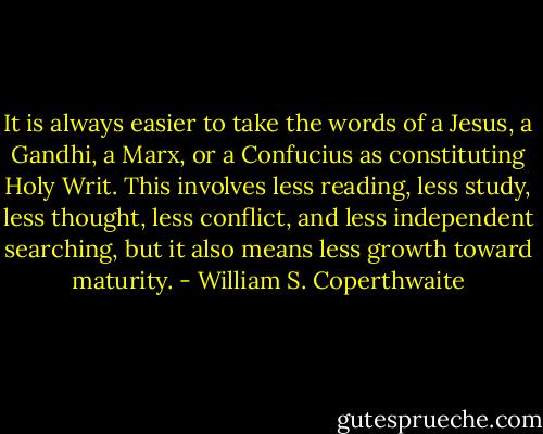 It is always easier to take the words of a Jesus, a Gandhi, a Marx, or a Confucius as constituting Holy Writ. This involves less reading, less study, less thought, less conflict, and less independent searching, but it also means less growth toward maturity. - William S. Coperthwaite
