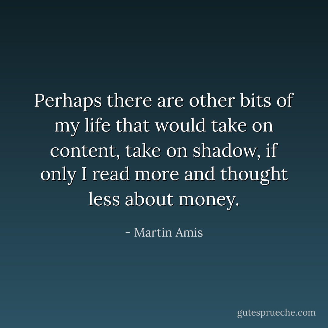 Perhaps there are other bits of my life that would take on content, take on shadow, if only I read more and thought less about money. - Martin Amis