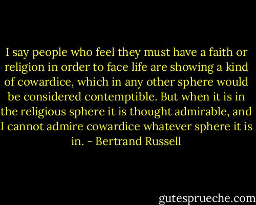 I say people who feel they must have a faith or religion in order to face life are showing a kind of cowardice, which in any other sphere would be considered contemptible. But when it is in the religious sphere it is thought admirable, and I cannot admire cowardice whatever sphere it is in. - Bertrand Russell