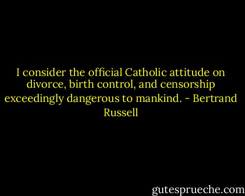 I consider the official Catholic attitude on divorce, birth control, and censorship exceedingly dangerous to mankind. - Bertrand Russell