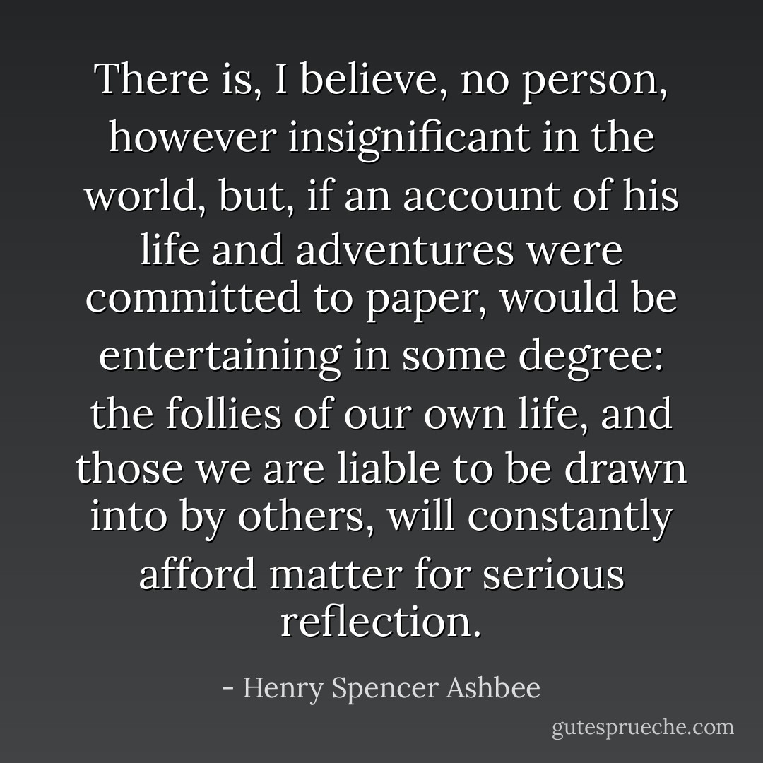 There is, I believe, no person, however insignificant in the world, but, if an account of his life and adventures were committed to paper, would be entertaining in some degree: the follies of our own life, and those we are liable to be drawn into by others, will constantly afford matter for serious reflection. - Henry Spencer Ashbee