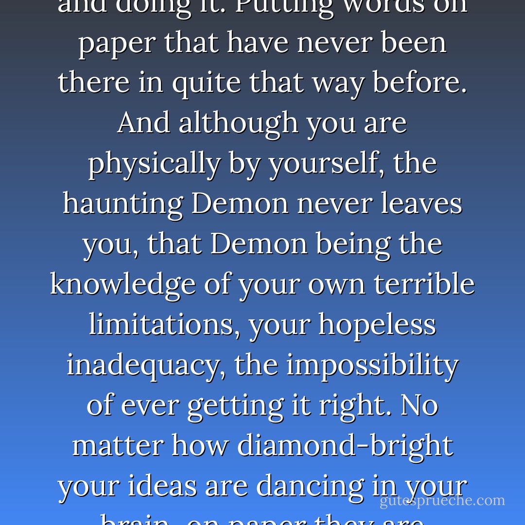 Writing is finally about one thing: going into a room alone and doing it. Putting words on paper that have never been there in quite that way before. And although you are physically by yourself, the haunting Demon never leaves you, that Demon being the knowledge of your own terrible limitations, your hopeless inadequacy, the impossibility of ever getting it right. No matter how diamond-bright your ideas are dancing in your brain, on paper they are earthbound. - William Goldman