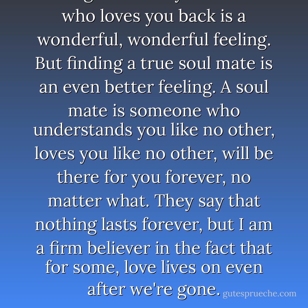Finding someone you love and who loves you back is a wonderful, wonderful feeling. But finding a true soul mate is an even better feeling. A soul mate is someone who understands you like no other, loves you like no other, will be there for you forever, no matter what. They say that nothing lasts forever, but I am a firm believer in the fact that for some, love lives on even after we're gone. - Cecelia Ahern
