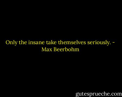 Only the insane take themselves seriously. - Max Beerbohm