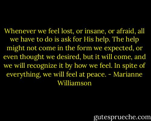 Whenever we feel lost, or insane, or afraid, all we have to do is ask for His help. The help might not come in the form we expected, or even thought we desired, but it will come, and we will recognize it by how we feel. In spite of everything, we will feel at peace. - Marianne Williamson