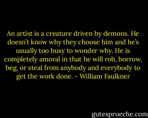 An artist is a creature driven by demons. He doesn’t<br />know why they choose him and he’s usually too busy to wonder<br />why. He is completely amoral in that he will rob, borrow, beg, or<br />steal from anybody and everybody to get the work done. - William Faulkner