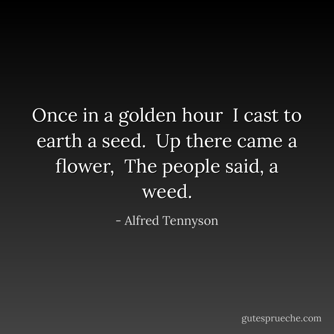 Once in a golden hour <br />I cast to earth a seed. <br />Up there came a flower, <br />The people said, a weed. - Alfred Tennyson