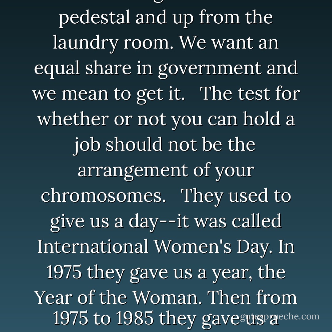 Our struggle today is not to have a female Einstein get appointed as an assistant professor. It is for a woman schlemiel to get as quickly promoted as a male schlemiel. <br /><br />We are coming down from our pedestal and up from the laundry room. We want an equal share in government and we mean to get it. <br /><br />The test for whether or not you can hold a job should not be the arrangement of your chromosomes. <br /><br />They used to give us a day--it was called International Women's Day. In 1975 they gave us a year, the Year of the Woman. Then from 1975 to 1985 they gave us a decade, the Decade of the Woman. I said at the time, who knows, if we behave they may let us into the whole thing. Well, we didn't behave and here we are. - Bella Abzug