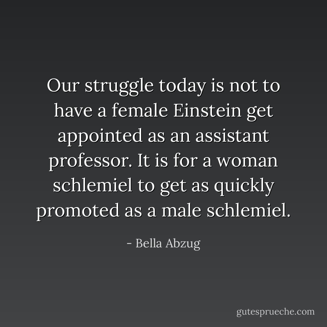 Our struggle today is not to have a female Einstein get appointed as an assistant professor. It is for a woman schlemiel to get as quickly promoted as a male schlemiel. - Bella Abzug