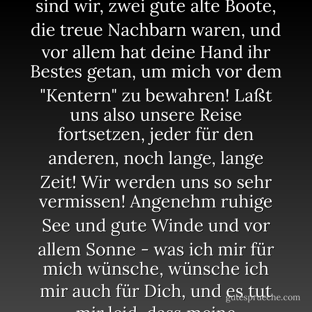 Mein lieber Freund, was ist das, unser Leben? Ein Boot, das auf dem Meer schwimmt und von dem man nur weiß, dass es eines Tages kentern wird. Hier sind wir, zwei gute alte Boote, die treue Nachbarn waren, und vor allem hat deine Hand ihr Bestes getan, um mich vor dem "Kentern" zu bewahren! Laßt uns also unsere Reise fortsetzen, jeder für den anderen, noch lange, lange Zeit! Wir werden uns so sehr vermissen! Angenehm ruhige See und gute Winde und vor allem Sonne - was ich mir für mich wünsche, wünsche ich mir auch für Dich, und es tut mir leid, dass meine Dankbarkeit sich nur in einem solchen Wunsch ausdrücken kann und keinen Einfluss auf Wind und Wetter hat! - Friedrich Nietzsche<