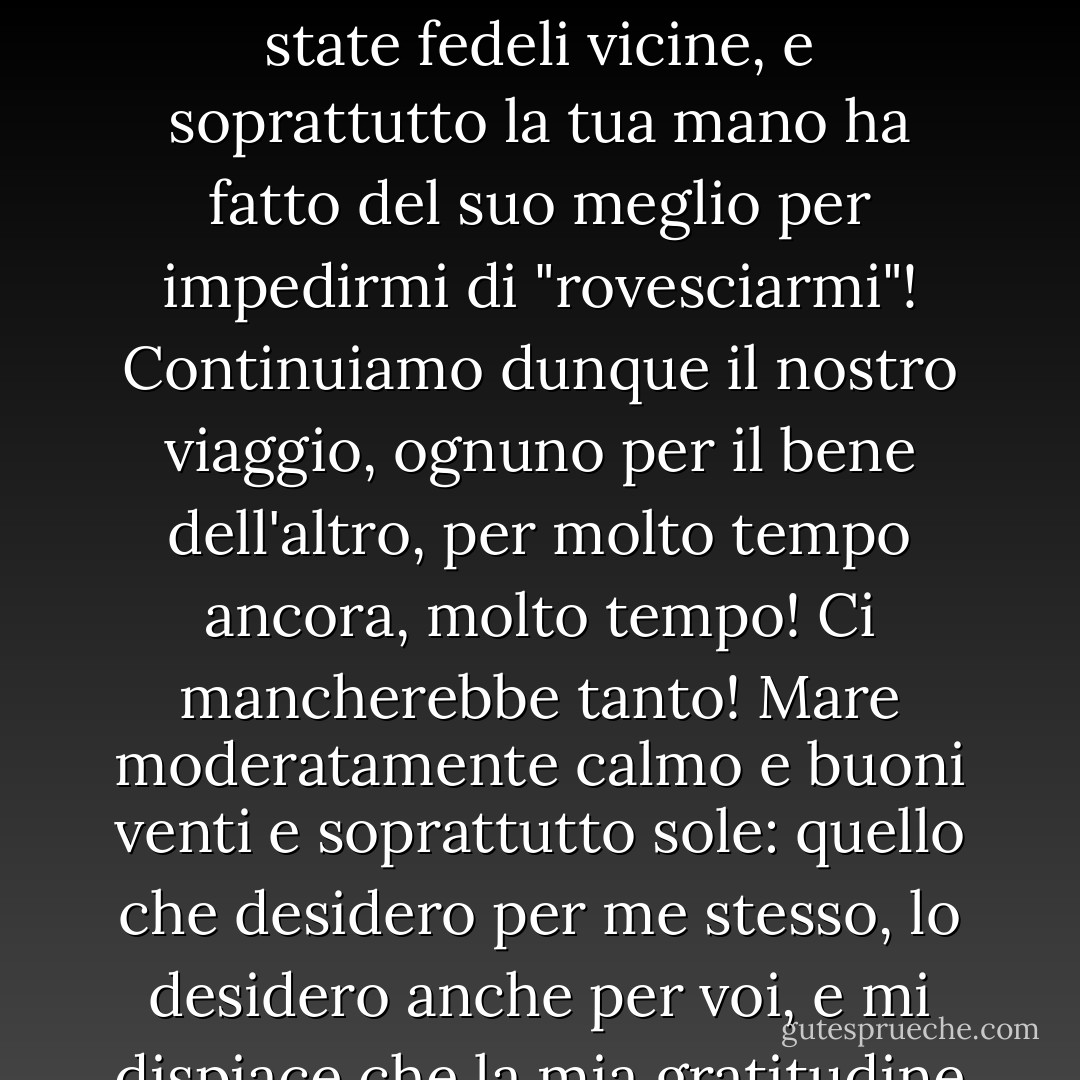 Mio caro amico, che cos'è la nostra vita? Una barca che nuota nel mare e di cui si sa solo che un giorno si rovescerà. Eccoci qui, due buone vecchie barche che sono state fedeli vicine, e soprattutto la tua mano ha fatto del suo meglio per impedirmi di "rovesciarmi"! Continuiamo dunque il nostro viaggio, ognuno per il bene dell'altro, per molto tempo ancora, molto tempo! Ci mancherebbe tanto! Mare moderatamente calmo e buoni venti e soprattutto sole: quello che desidero per me stesso, lo desidero anche per voi, e mi dispiace che la mia gratitudine possa trovare espressione solo in questo desiderio e non abbia alcuna influenza sul vento o sul tempo! - Friedrich Nietzsche