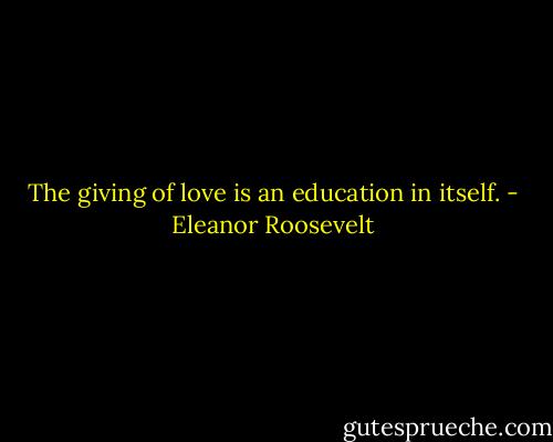 The giving of love is an education in itself. - Eleanor Roosevelt