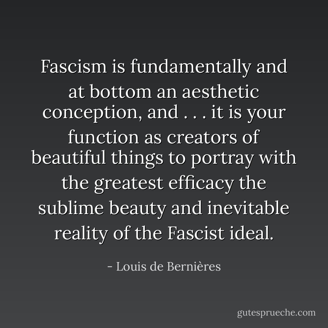 Fascism is fundamentally and at bottom an aesthetic conception, and . . . it is your function as creators of beautiful things to portray with the greatest efficacy the sublime beauty and inevitable reality of the Fascist ideal. - Louis de Bernières