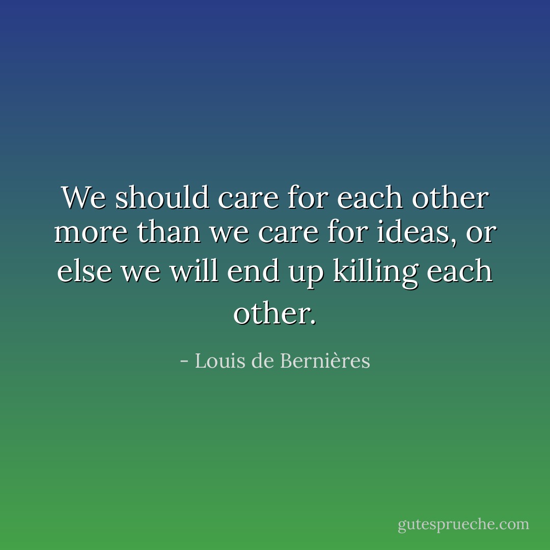 We should care for each other more than we care for ideas, or else we will end up killing each other. - Louis de Bernières
