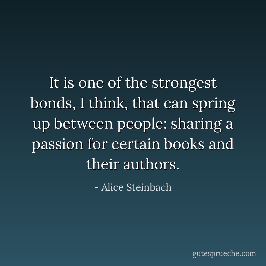 It is one of the strongest bonds, I think, that can spring up between people: sharing a passion for certain books and their authors. - Alice Steinbach