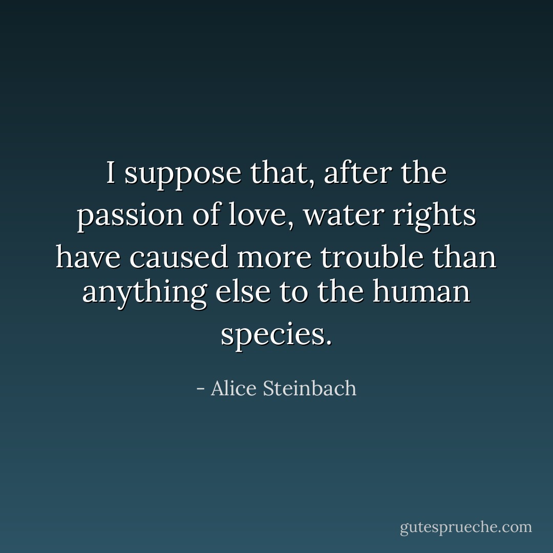 I suppose that, after the passion of love, water rights have caused more trouble than anything else to the human species. - Alice Steinbach