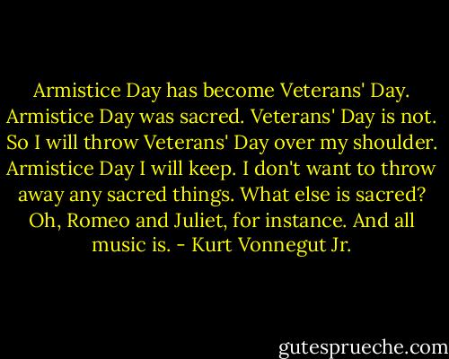Armistice Day has become Veterans' Day. Armistice Day was sacred. Veterans' Day is not.<br />So I will throw Veterans' Day over my shoulder. Armistice Day I will keep. I don't want to throw away any sacred things.<br />What else is sacred? Oh, Romeo and Juliet, for instance.<br />And all music is. - Kurt Vonnegut Jr.