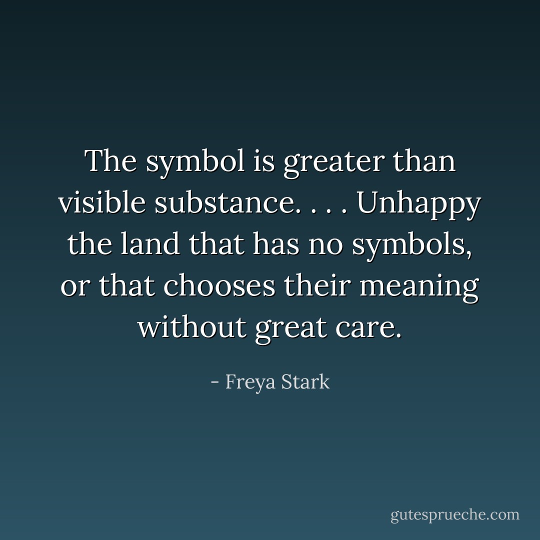 The symbol is greater than visible substance. . . . Unhappy the land that has no symbols, or that chooses their meaning without great care. - Freya Stark