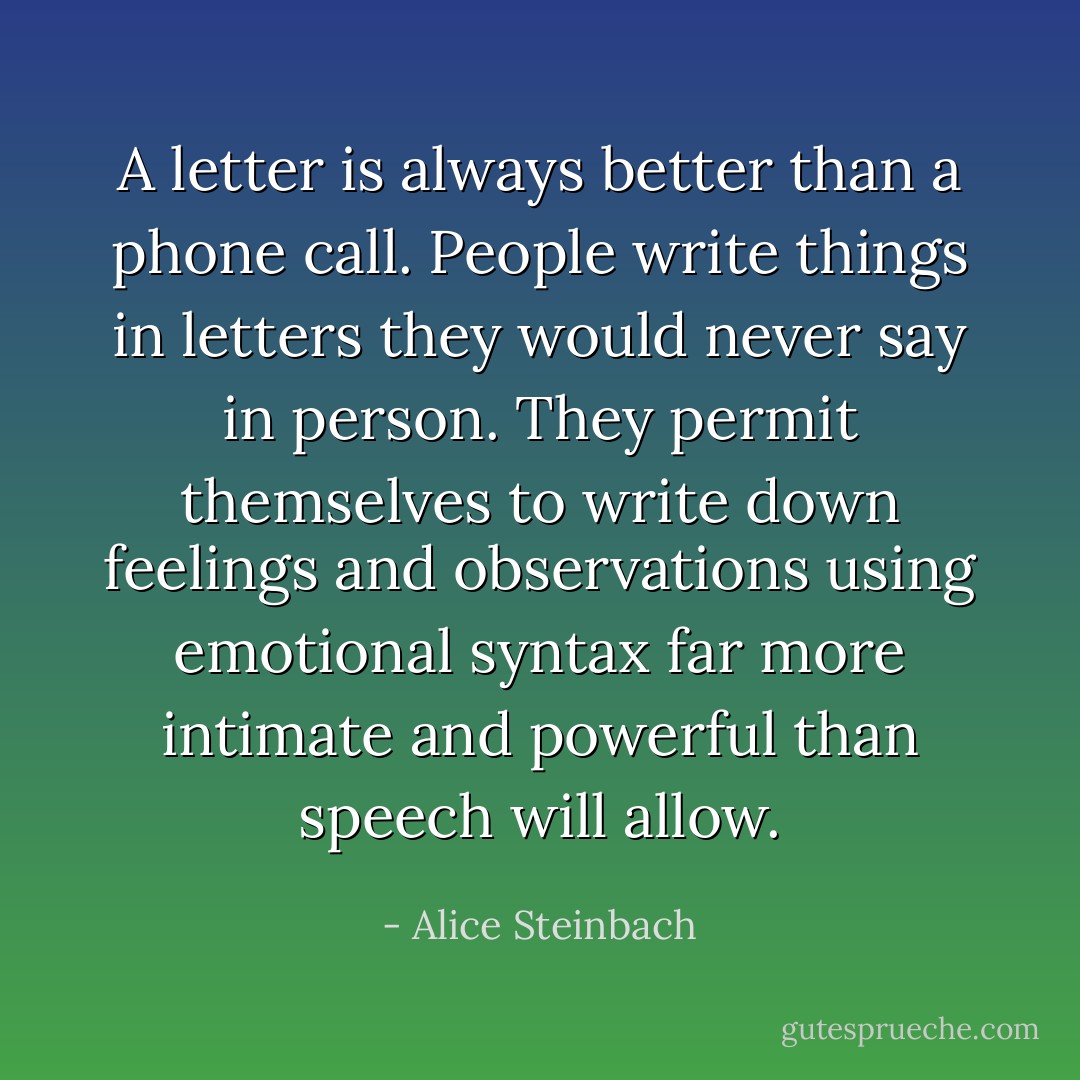 A letter is always better than a phone call. People write things in letters they would never say in person. They permit themselves to write down feelings and observations using emotional syntax far more intimate and powerful than speech will allow. - Alice Steinbach