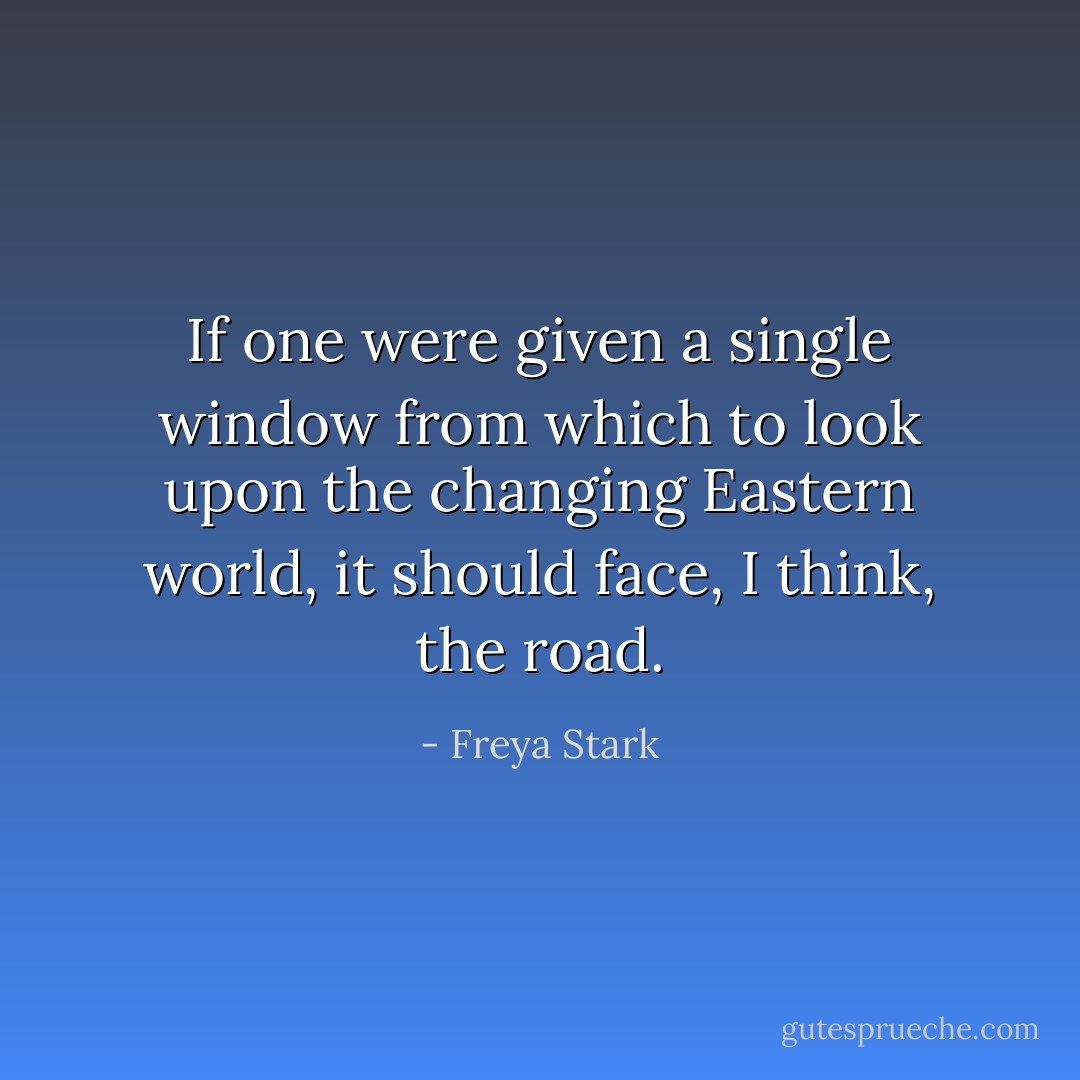 If one were given a single window from which to look upon the changing Eastern world, it should face, I think, the road. - Freya Stark