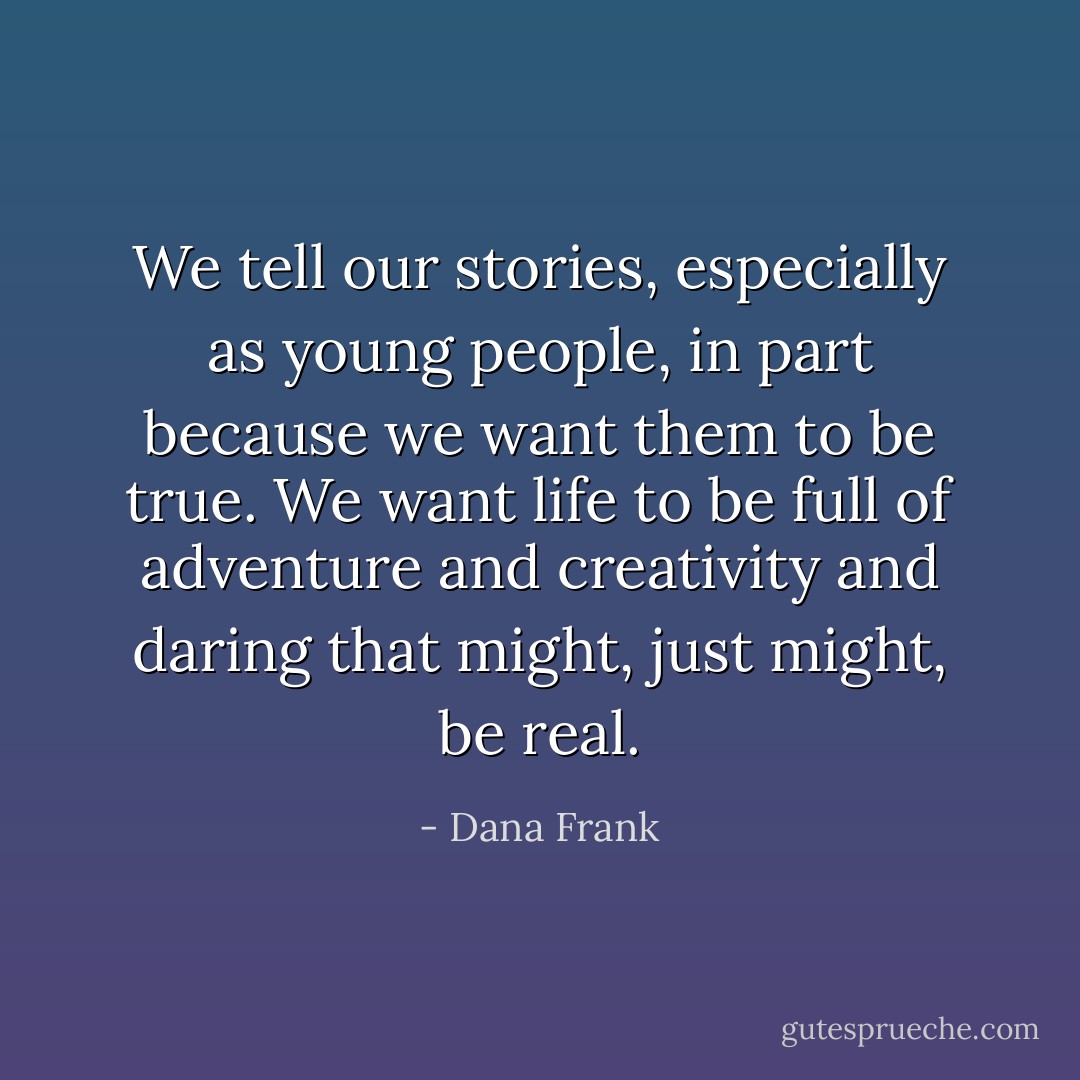 We tell our stories, especially as young people, in part because we want them to be true. We want life to be full of adventure and creativity and daring that might, just might, be real. - Dana Frank