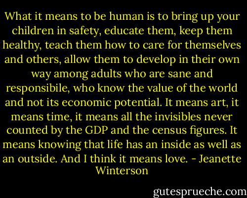 What it means to be human is to bring up your children in safety, educate them, keep them healthy, teach them how to care for themselves and others, allow them to develop in their own way among adults who are sane and responsibile, who know the value of the world and not its economic potential. It means art, it means time, it means all the invisibles never counted by the GDP and the census figures. It means knowing that life has an inside as well as an outside. And I think it means love. - Jeanette Winterson