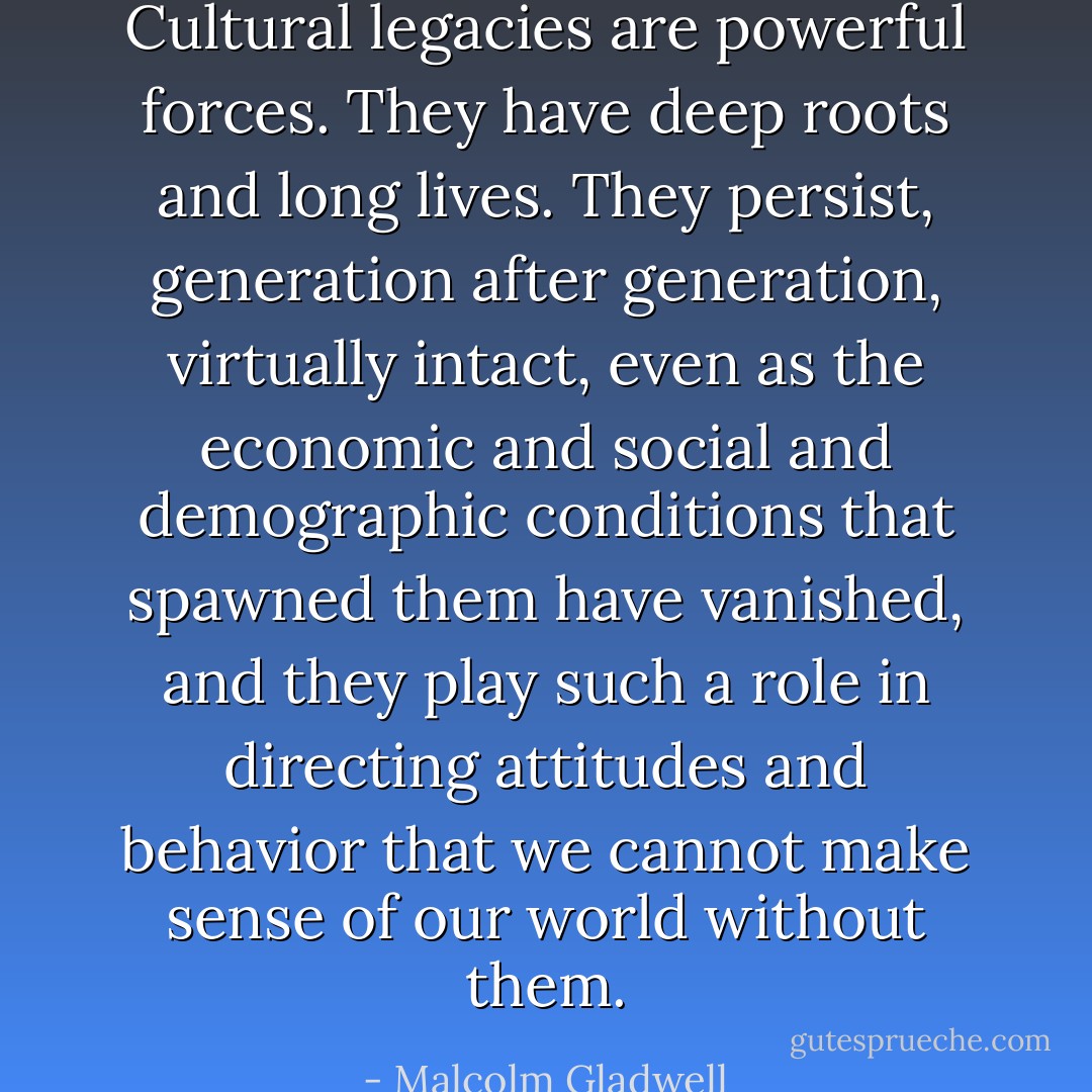 Cultural legacies are powerful forces. They have deep roots and long lives. They persist, generation after generation, virtually intact, even as the economic and social and demographic conditions that spawned them have vanished, and they play such a role in directing attitudes and behavior that we cannot make sense of our world without them. - Malcolm Gladwell