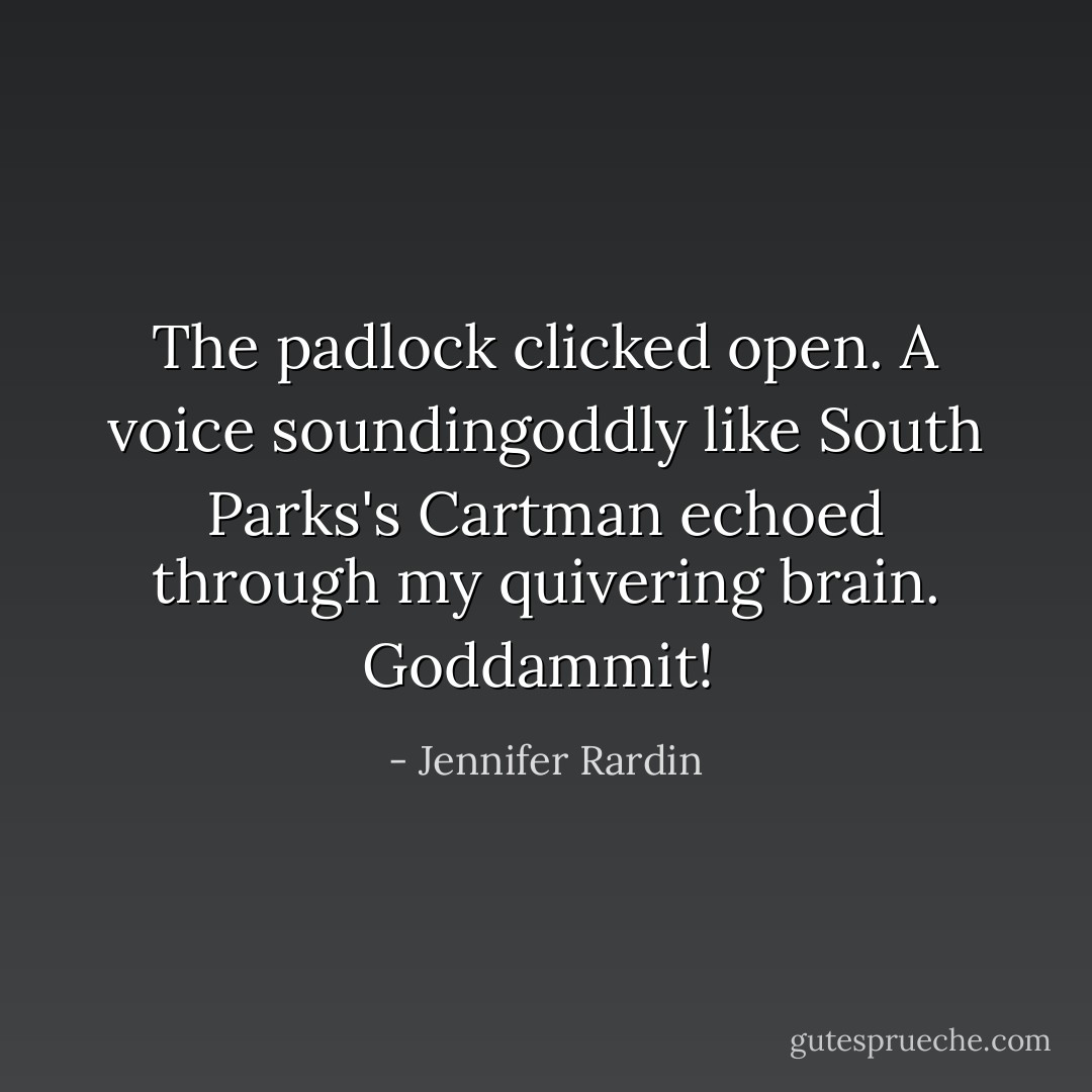 The padlock clicked open. A voice soundingoddly like South Parks's Cartman echoed through my quivering brain. Goddammit!<br /> - Jennifer Rardin