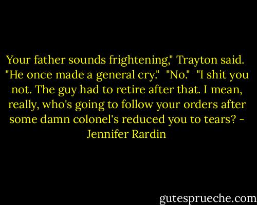 Your father sounds frightening," Trayton said.<br /><br />"He once made a general cry."<br /><br />"No."<br /><br />"I shit you not. The guy had to retire after that. I mean, really, who's going to follow your orders after some damn colonel's reduced you to tears? - Jennifer Rardin