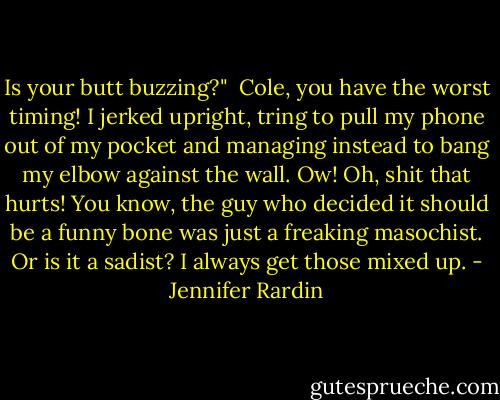 Is your butt buzzing?"<br /><br />Cole, you have the worst timing! I jerked upright, tring to pull my phone out of my pocket and managing instead to bang my elbow against the wall.<br />Ow! Oh, shit that hurts! You know, the guy who decided it should be a funny bone was just a freaking masochist. Or is it a sadist? I always get those mixed up. - Jennifer Rardin