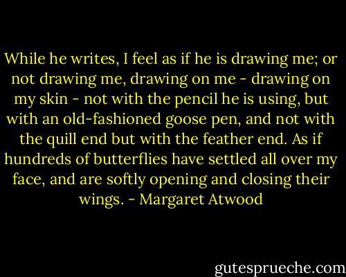While he writes, I feel as if he is drawing me; or not drawing me, drawing on me - drawing on my skin - not with the pencil he is using, but with an old-fashioned goose pen, and not with the quill end but with the feather end. As if hundreds of butterflies have settled all over my face, and are softly opening and closing their wings. - Margaret Atwood