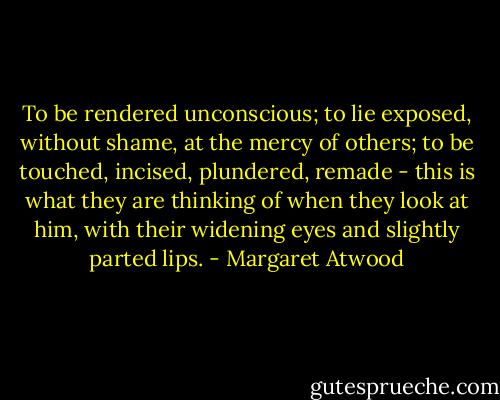 To be rendered unconscious; to lie exposed, without shame, at the mercy of others; to be touched, incised, plundered, remade - this is what they are thinking of when they look at him, with their widening eyes and slightly parted lips. - Margaret Atwood