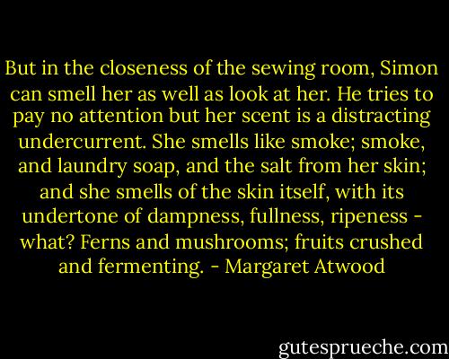 But in the closeness of the sewing room, Simon can smell her as well as look at her. He tries to pay no attention but her scent is a distracting undercurrent. She smells like smoke; smoke, and laundry soap, and the salt from her skin; and she smells of the skin itself, with its undertone of dampness, fullness, ripeness - what? Ferns and mushrooms; fruits crushed and fermenting. - Margaret Atwood
