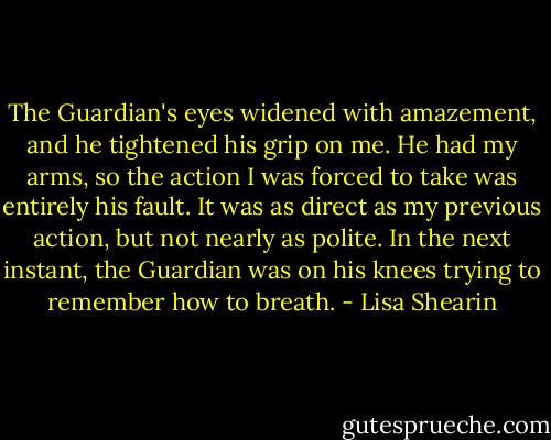The Guardian's eyes widened with amazement, and he tightened his grip on me. He had my arms, so the action I was forced to take was entirely his fault. It was as direct as my previous action, but not nearly as polite.<br />In the next instant, the Guardian was on his knees trying to remember how to breath. - Lisa Shearin