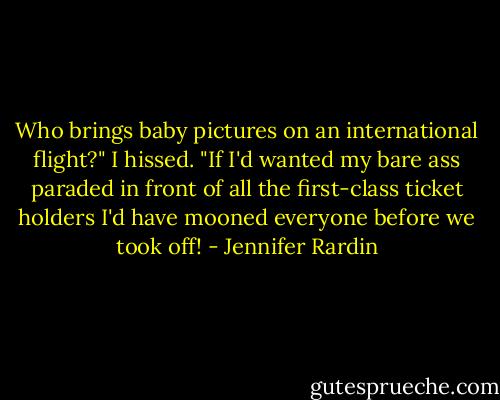 Who brings baby pictures on an international flight?" I hissed. "If I'd wanted my bare ass paraded in front of all the first-class ticket holders I'd have mooned everyone before we took off! - Jennifer Rardin