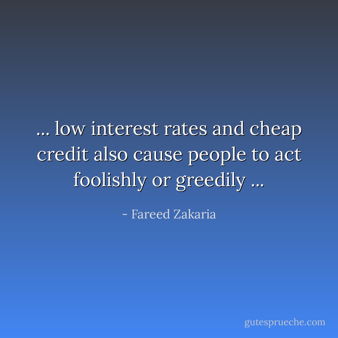 ... low interest rates and cheap credit also cause people to act foolishly or greedily ... - Fareed Zakaria