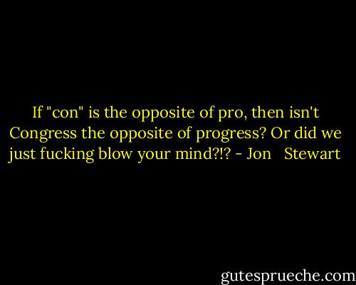 If "con" is the opposite of pro, then isn't Congress the opposite of progress? Or did we just fucking blow your mind?!? - Jon   Stewart