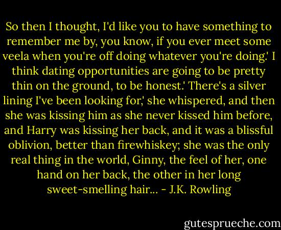 So then I thought, I'd like you to have something to remember me by, you know, if you ever meet some veela when you're off doing whatever you're doing.'<br />I think dating opportunities are going to be pretty thin on the ground, to be honest.'<br />There's a silver lining I've been looking for,' she whispered, and then she was kissing him as she never kissed him before, and Harry was kissing her back, and it was a blissful oblivion, better than firewhiskey; she was the only real thing in the world, Ginny, the feel of her, one hand on her back, the other in her long sweet-smelling hair... - J.K. Rowling
