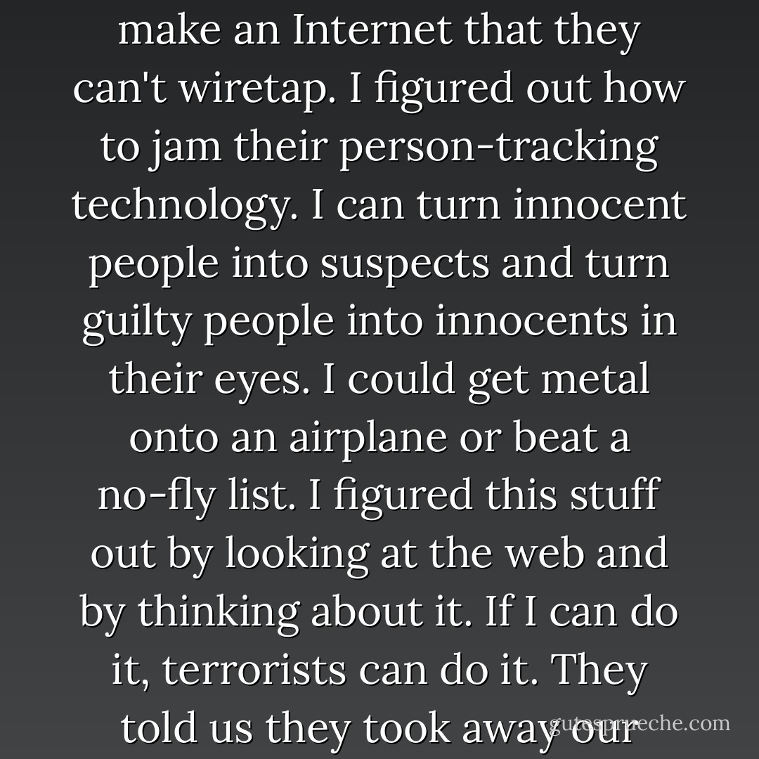 I'm 17 years old. I'm not a straight-A student or anything. Even so, I figured out how to make an Internet that they can't wiretap. I figured out how to jam their person-tracking technology. I can turn innocent people into suspects and turn guilty people into innocents in their eyes. I could get metal onto an airplane or beat a no-fly list. I figured this stuff out by looking at the web and by thinking about it. If I can do it, terrorists can do it. They told us they took away our freedom to make us safe. Do you feel safe? - Cory Doctorow