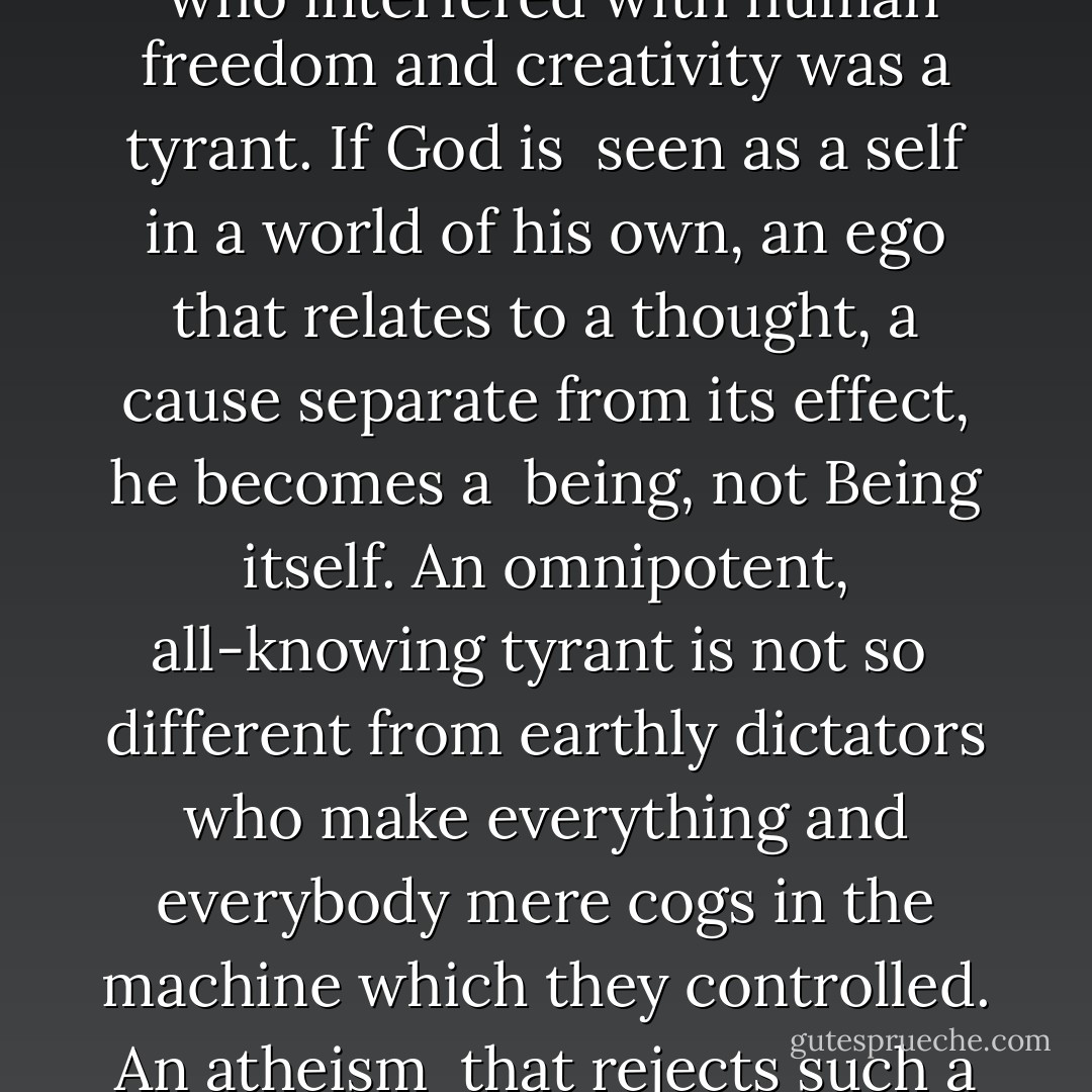 A God who kept tinkering with the universe was absurd; a God <br />who interfered with human freedom and creativity was a tyrant. If God is <br />seen as a self in a world of his own, an ego that<br />relates to a thought, a cause separate from its effect, he becomes a <br />being, not Being itself. An omnipotent, all‐knowing tyrant is not so <br />different from earthly dictators who make everything and<br />everybody mere cogs in the machine which they controlled. An atheism <br />that rejects such a God is amply justified. - Karen Armstrong