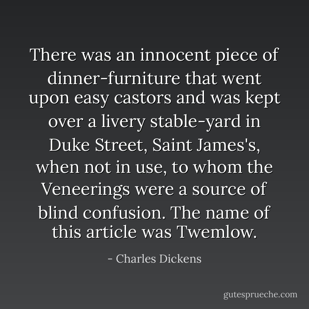 There was an innocent piece of dinner-furniture that went upon easy castors and was kept over a livery stable-yard in Duke Street, Saint James's, when not in use, to whom the Veneerings were a source of blind confusion. The name of this article was Twemlow. - Charles Dickens