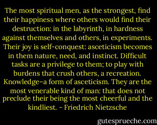 The most spiritual men, as the strongest, find their happiness where others would find their destruction: in the labyrinth, in hardness against themselves and others, in experiments. Their joy is self-conquest: asceticism becomes in them nature, need, and instinct. Difficult tasks are a privilege to them; to play with burdens that crush others, a recreation. Knowledge–a form of asceticism. They are the most venerable kind of man: that does not preclude their being the most cheerful and the kindliest. - Friedrich Nietzsche
