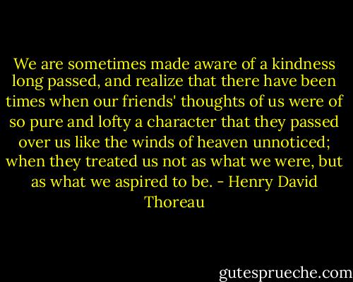 We are sometimes made aware of a kindness long passed, and realize that there have been times when our friends' thoughts of us were of so pure and lofty a character that they passed over us like the winds of heaven unnoticed; when they treated us not as what we were, but as what we aspired to be. - Henry David Thoreau